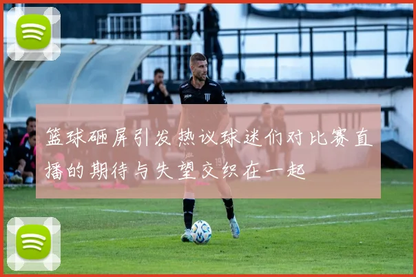 篮球砸屏引发热议球迷们对比赛直播的期待与失望交织在一起