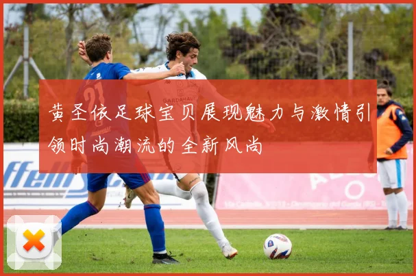 黄圣依足球宝贝展现魅力与激情引领时尚潮流的全新风尚