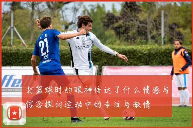 打篮球时的眼神传达了什么情感与信念探讨运动中的专注与激情