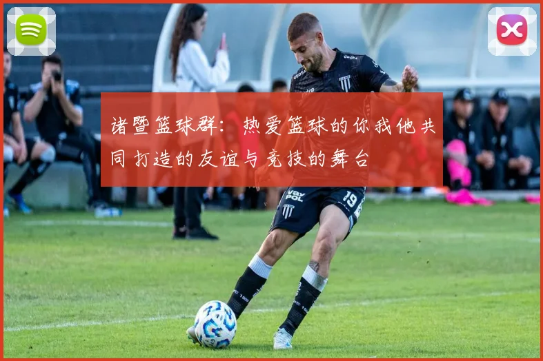 诸暨篮球群：热爱篮球的你我他共同打造的友谊与竞技的舞台