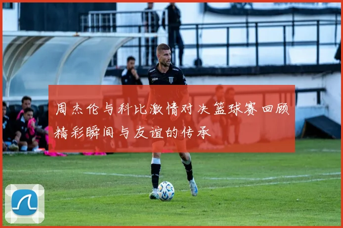 周杰伦与科比激情对决篮球赛回顾精彩瞬间与友谊的传承