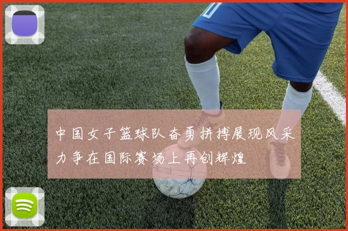 中国女子篮球队奋勇拼搏展现风采力争在国际赛场上再创辉煌