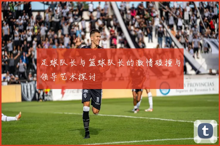 足球队长与篮球队长的激情碰撞与领导艺术探讨