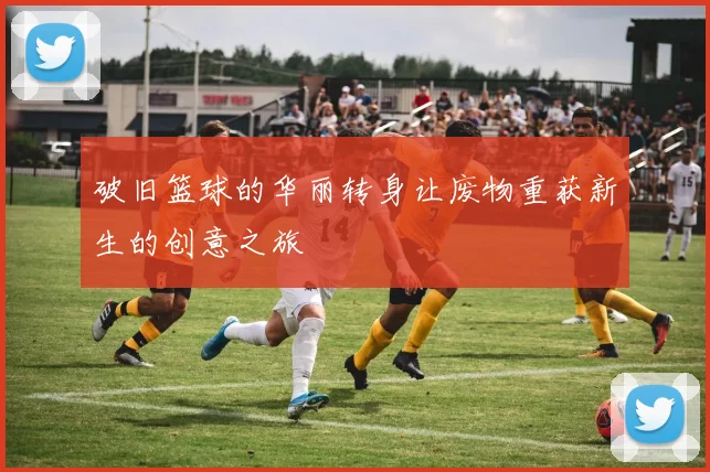 破旧篮球的华丽转身让废物重获新生的创意之旅