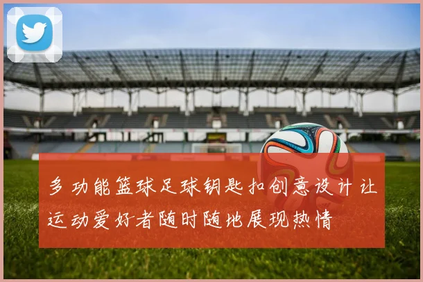 多功能篮球足球钥匙扣创意设计让运动爱好者随时随地展现热情