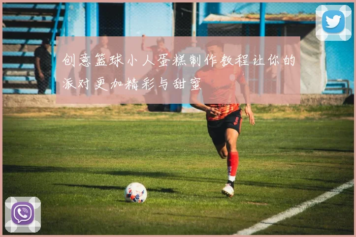 创意篮球小人蛋糕制作教程让你的派对更加精彩与甜蜜